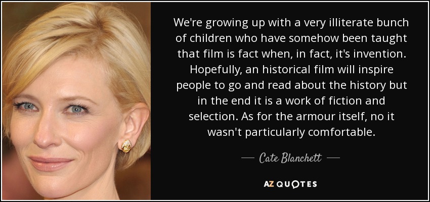 We're growing up with a very illiterate bunch of children who have somehow been taught that film is fact when, in fact, it's invention. Hopefully, an historical film will inspire people to go and read about the history but in the end it is a work of fiction and selection. As for the armour itself, no it wasn't particularly comfortable. - Cate Blanchett