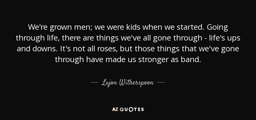We're grown men; we were kids when we started. Going through life, there are things we've all gone through - life's ups and downs. It's not all roses, but those things that we've gone through have made us stronger as band. - Lajon Witherspoon