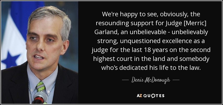 We're happy to see, obviously, the resounding support for Judge [Merric] Garland, an unbelievable - unbelievably strong, unquestioned excellence as a judge for the last 18 years on the second highest court in the land and somebody who's dedicated his life to the law. - Denis McDonough