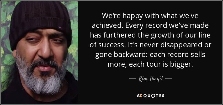 We're happy with what we've achieved. Every record we've made has furthered the growth of our line of success. It's never disappeared or gone backward: each record sells more, each tour is bigger. - Kim Thayil