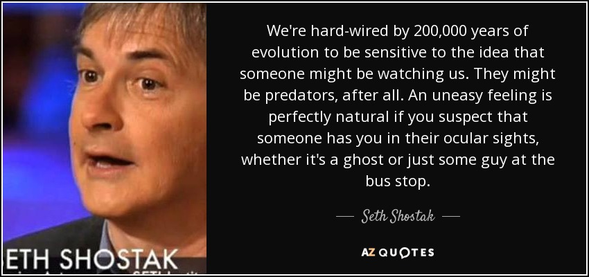 We're hard-wired by 200,000 years of evolution to be sensitive to the idea that someone might be watching us. They might be predators, after all. An uneasy feeling is perfectly natural if you suspect that someone has you in their ocular sights, whether it's a ghost or just some guy at the bus stop. - Seth Shostak