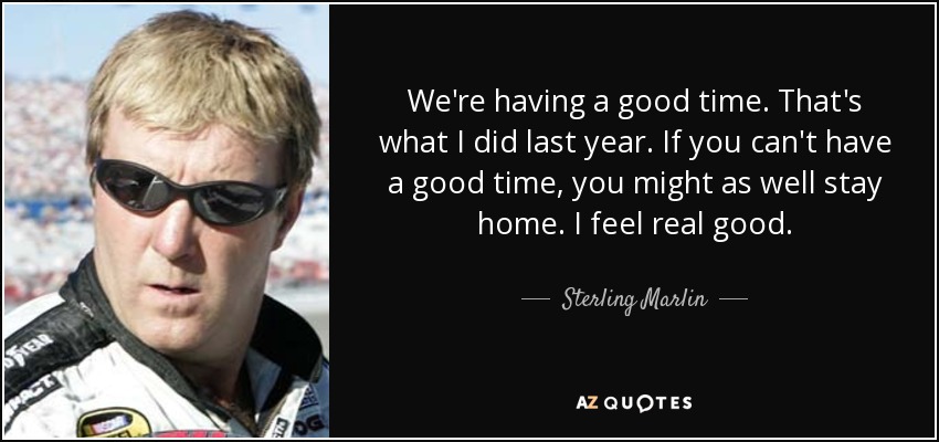 We're having a good time. That's what I did last year. If you can't have a good time, you might as well stay home. I feel real good. - Sterling Marlin