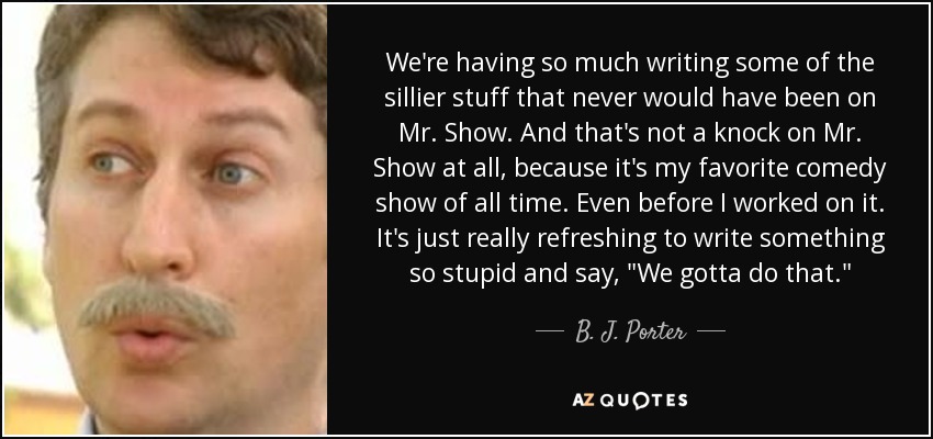 We're having so much writing some of the sillier stuff that never would have been on Mr. Show. And that's not a knock on Mr. Show at all, because it's my favorite comedy show of all time. Even before I worked on it. It's just really refreshing to write something so stupid and say, 