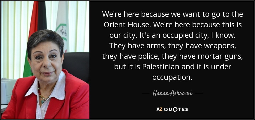 We're here because we want to go to the Orient House. We're here because this is our city. It's an occupied city, I know. They have arms, they have weapons, they have police, they have mortar guns, but it is Palestinian and it is under occupation. - Hanan Ashrawi