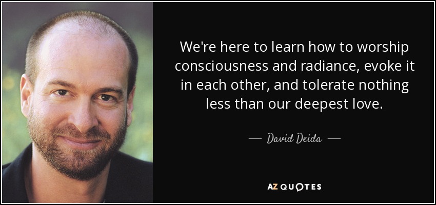 We're here to learn how to worship consciousness and radiance, evoke it in each other, and tolerate nothing less than our deepest love. - David Deida