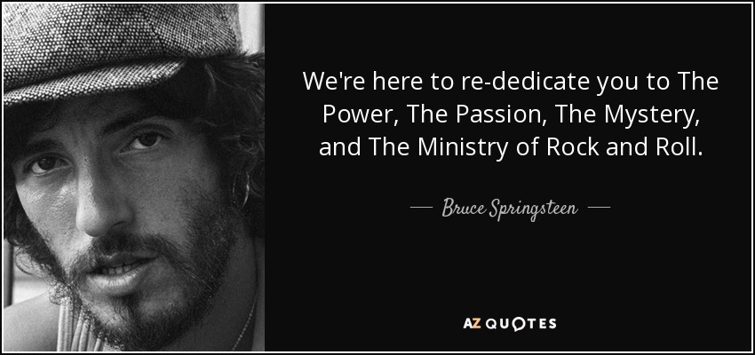 We're here to re-dedicate you to The Power, The Passion, The Mystery, and The Ministry of Rock and Roll. - Bruce Springsteen