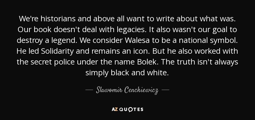 We're historians and above all want to write about what was. Our book doesn't deal with legacies. It also wasn't our goal to destroy a legend. We consider Walesa to be a national symbol. He led Solidarity and remains an icon. But he also worked with the secret police under the name Bolek. The truth isn't always simply black and white. - Slawomir Cenckiewicz