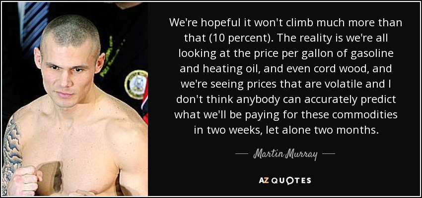 We're hopeful it won't climb much more than that (10 percent). The reality is we're all looking at the price per gallon of gasoline and heating oil, and even cord wood, and we're seeing prices that are volatile and I don't think anybody can accurately predict what we'll be paying for these commodities in two weeks, let alone two months. - Martin Murray