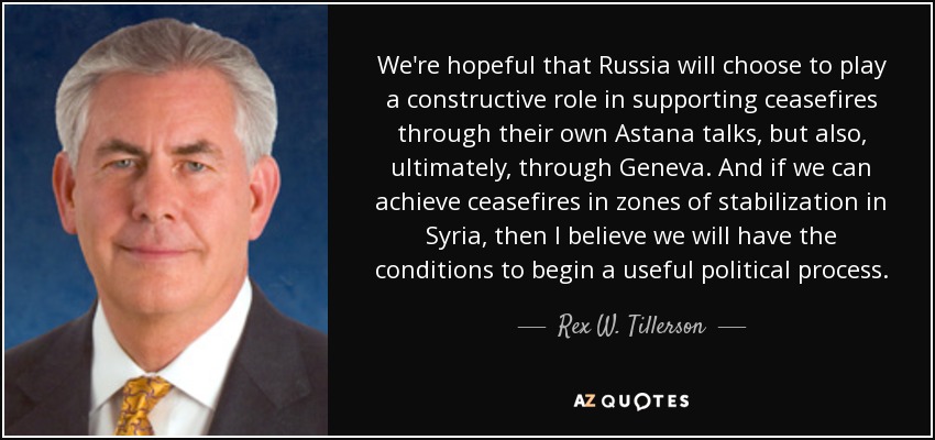 We're hopeful that Russia will choose to play a constructive role in supporting ceasefires through their own Astana talks, but also, ultimately, through Geneva. And if we can achieve ceasefires in zones of stabilization in Syria, then I believe we will have the conditions to begin a useful political process. - Rex W. Tillerson