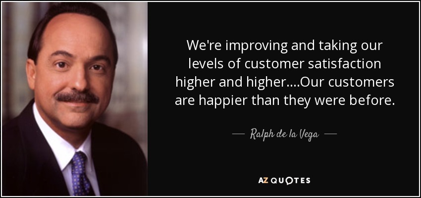 We're improving and taking our levels of customer satisfaction higher and higher....Our customers are happier than they were before. - Ralph de la Vega