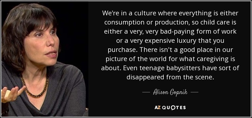 We're in a culture where everything is either consumption or production, so child care is either a very, very bad-paying form of work or a very expensive luxury that you purchase. There isn't a good place in our picture of the world for what caregiving is about. Even teenage babysitters have sort of disappeared from the scene. - Alison Gopnik