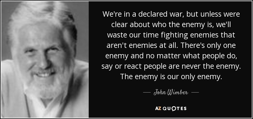 We're in a declared war, but unless were clear about who the enemy is, we'll waste our time fighting enemies that aren't enemies at all. There's only one enemy and no matter what people do, say or react people are never the enemy. The enemy is our only enemy. - John Wimber