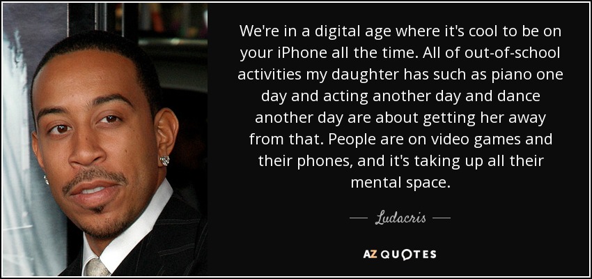 We're in a digital age where it's cool to be on your iPhone all the time. All of out-of-school activities my daughter has such as piano one day and acting another day and dance another day are about getting her away from that. People are on video games and their phones, and it's taking up all their mental space. - Ludacris