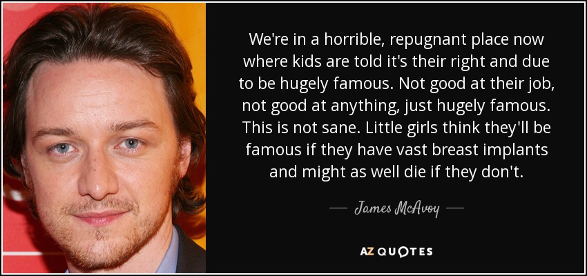 We're in a horrible, repugnant place now where kids are told it's their right and due to be hugely famous. Not good at their job, not good at anything, just hugely famous. This is not sane. Little girls think they'll be famous if they have vast breast implants and might as well die if they don't. - James McAvoy