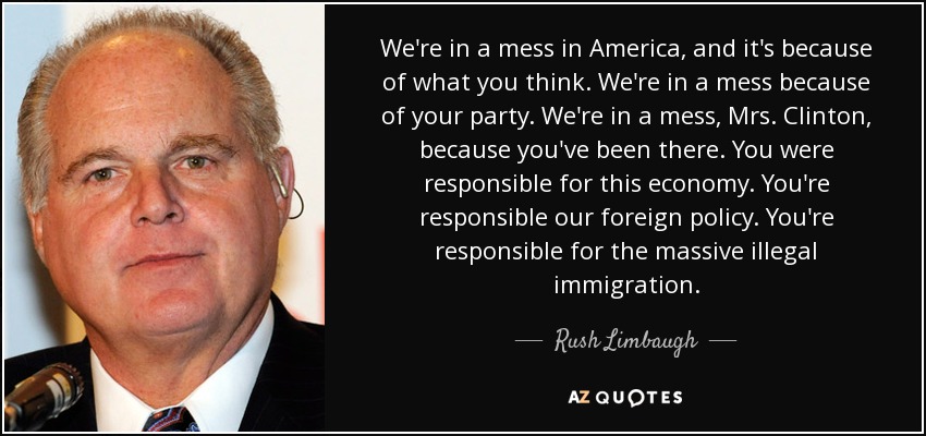 We're in a mess in America, and it's because of what you think. We're in a mess because of your party. We're in a mess, Mrs. Clinton, because you've been there. You were responsible for this economy. You're responsible our foreign policy. You're responsible for the massive illegal immigration. - Rush Limbaugh