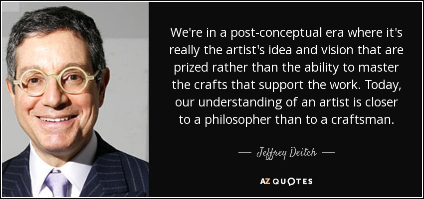 We're in a post-conceptual era where it's really the artist's idea and vision that are prized rather than the ability to master the crafts that support the work. Today, our understanding of an artist is closer to a philosopher than to a craftsman. - Jeffrey Deitch