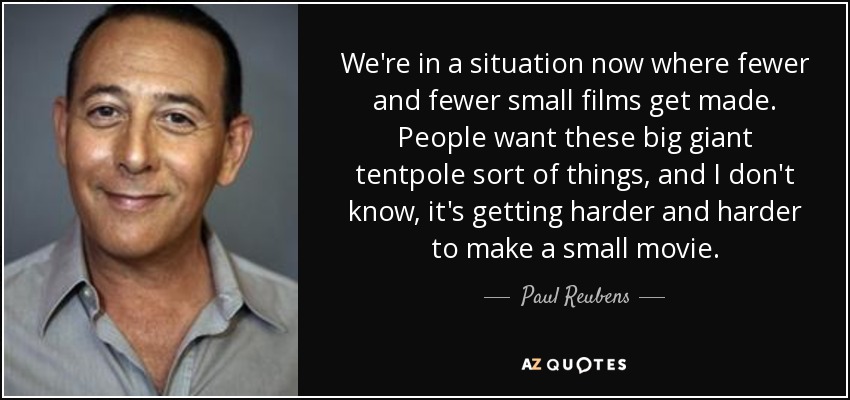 We're in a situation now where fewer and fewer small films get made. People want these big giant tentpole sort of things, and I don't know, it's getting harder and harder to make a small movie. - Paul Reubens