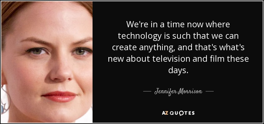 We're in a time now where technology is such that we can create anything, and that's what's new about television and film these days. - Jennifer Morrison