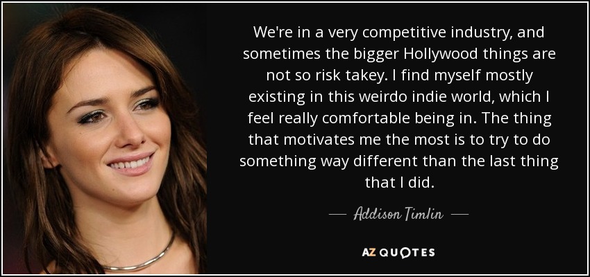 We're in a very competitive industry, and sometimes the bigger Hollywood things are not so risk takey. I find myself mostly existing in this weirdo indie world, which I feel really comfortable being in. The thing that motivates me the most is to try to do something way different than the last thing that I did. - Addison Timlin
