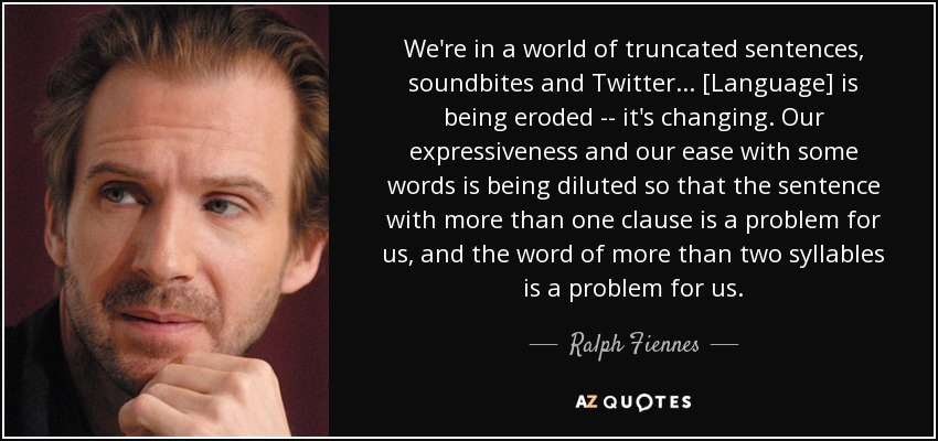 We're in a world of truncated sentences, soundbites and Twitter... [Language] is being eroded -- it's changing. Our expressiveness and our ease with some words is being diluted so that the sentence with more than one clause is a problem for us, and the word of more than two syllables is a problem for us. - Ralph Fiennes
