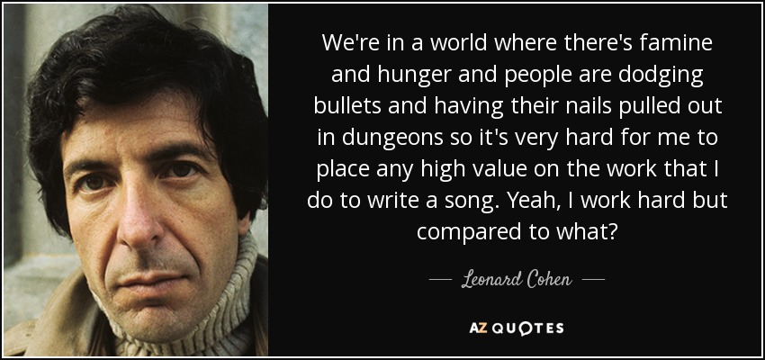 We're in a world where there's famine and hunger and people are dodging bullets and having their nails pulled out in dungeons so it's very hard for me to place any high value on the work that I do to write a song. Yeah, I work hard but compared to what? - Leonard Cohen