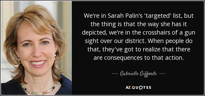 We're in Sarah Palin's 'targeted' list, but the thing is that the way she has it depicted, we're in the crosshairs of a gun sight over our district. When people do that, they've got to realize that there are consequences to that action. - Gabrielle Giffords