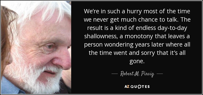 We’re in such a hurry most of the time we never get much chance to talk. The result is a kind of endless day-to-day shallowness, a monotony that leaves a person wondering years later where all the time went and sorry that it’s all gone. - Robert M. Pirsig