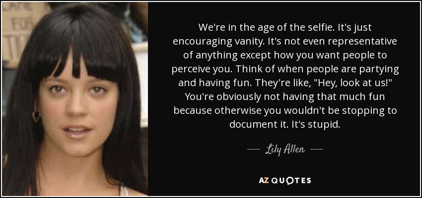 We're in the age of the selfie. It's just encouraging vanity. It's not even representative of anything except how you want people to perceive you. Think of when people are partying and having fun. They're like, 