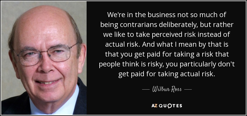 We're in the business not so much of being contrarians deliberately, but rather we like to take perceived risk instead of actual risk. And what I mean by that is that you get paid for taking a risk that people think is risky, you particularly don't get paid for taking actual risk. - Wilbur Ross