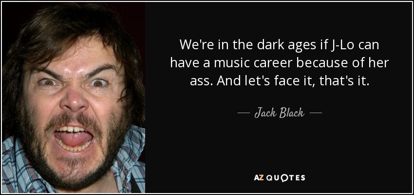 We're in the dark ages if J-Lo can have a music career because of her ass. And let's face it, that's it. - Jack Black