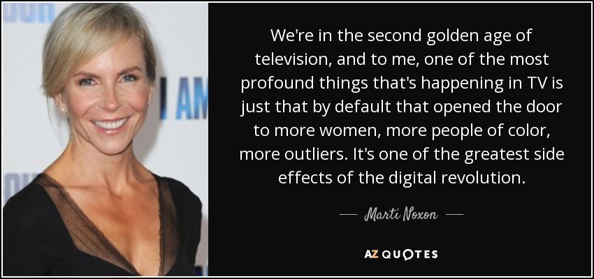 We're in the second golden age of television, and to me, one of the most profound things that's happening in TV is just that by default that opened the door to more women, more people of color, more outliers. It's one of the greatest side effects of the digital revolution. - Marti Noxon