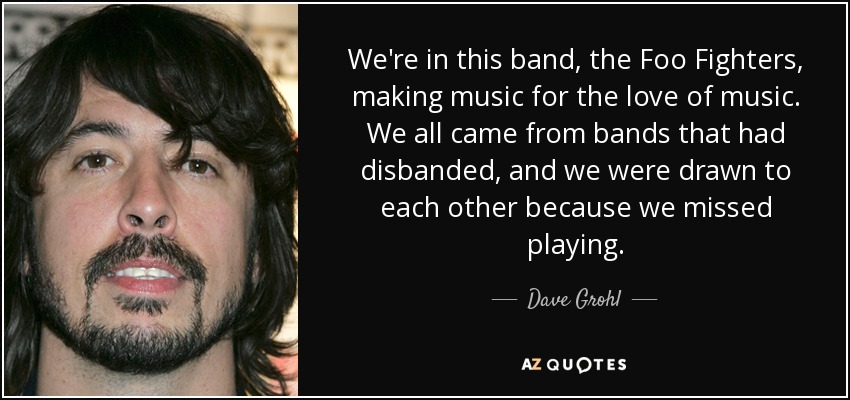 We're in this band, the Foo Fighters, making music for the love of music. We all came from bands that had disbanded, and we were drawn to each other because we missed playing. - Dave Grohl