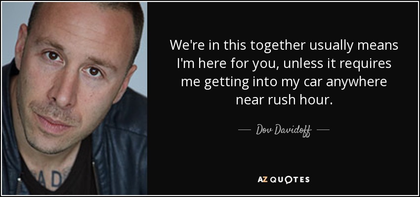 We're in this together usually means I'm here for you, unless it requires me getting into my car anywhere near rush hour. - Dov Davidoff