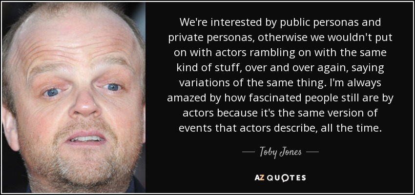 We're interested by public personas and private personas, otherwise we wouldn't put on with actors rambling on with the same kind of stuff, over and over again, saying variations of the same thing. I'm always amazed by how fascinated people still are by actors because it's the same version of events that actors describe, all the time. - Toby Jones