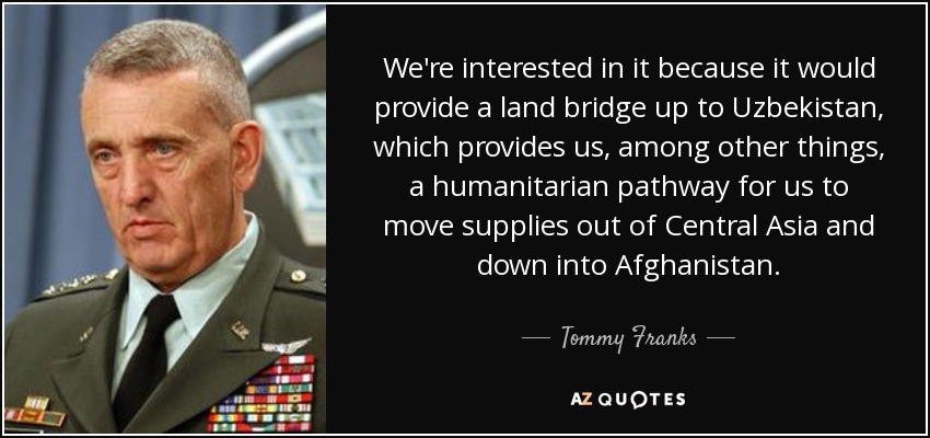 We're interested in it because it would provide a land bridge up to Uzbekistan, which provides us, among other things, a humanitarian pathway for us to move supplies out of Central Asia and down into Afghanistan. - Tommy Franks