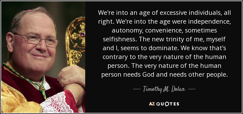 We're into an age of excessive individuals, all right. We're into the age were independence, autonomy, convenience, sometimes selfishness. The new trinity of me, myself and I, seems to dominate. We know that's contrary to the very nature of the human person. The very nature of the human person needs God and needs other people. - Timothy M. Dolan