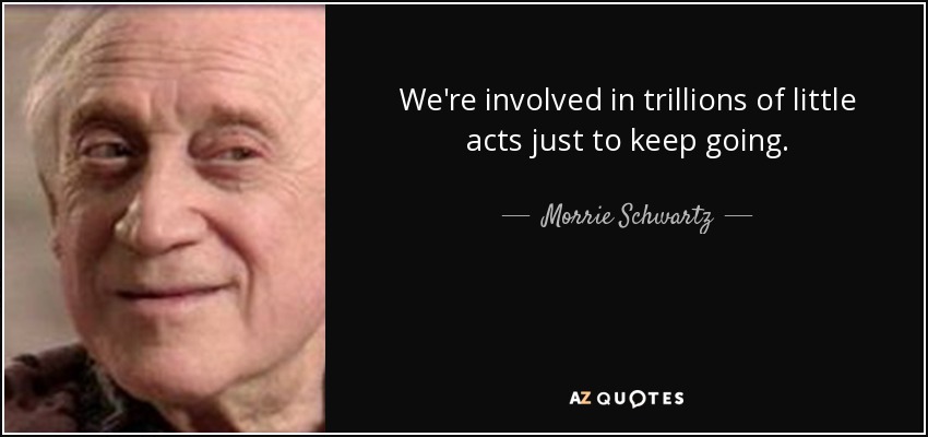 We're involved in trillions of little acts just to keep going. - Morrie Schwartz