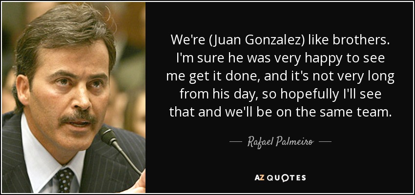 We're (Juan Gonzalez) like brothers. I'm sure he was very happy to see me get it done, and it's not very long from his day, so hopefully I'll see that and we'll be on the same team. - Rafael Palmeiro