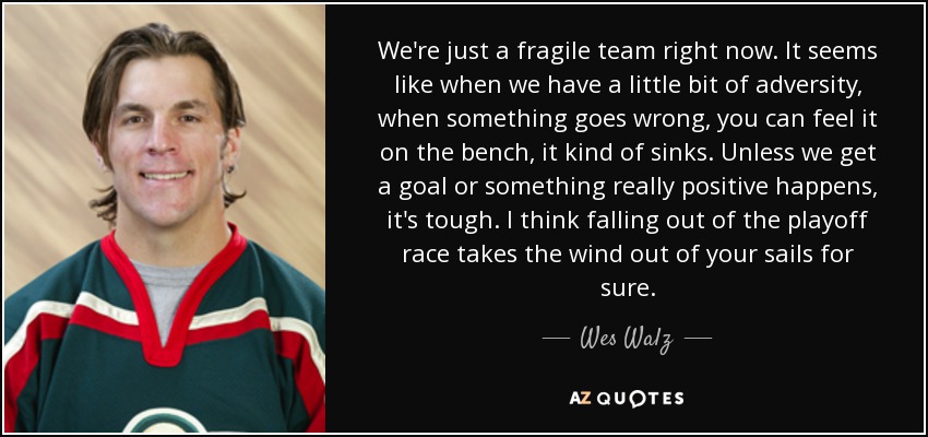 We're just a fragile team right now. It seems like when we have a little bit of adversity, when something goes wrong, you can feel it on the bench, it kind of sinks. Unless we get a goal or something really positive happens, it's tough. I think falling out of the playoff race takes the wind out of your sails for sure. - Wes Walz