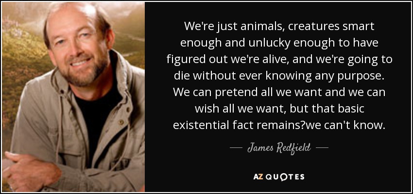 We're just animals, creatures smart enough and unlucky enough to have figured out we're alive, and we're going to die without ever knowing any purpose. We can pretend all we want and we can wish all we want, but that basic existential fact remainswe can't know. - James Redfield