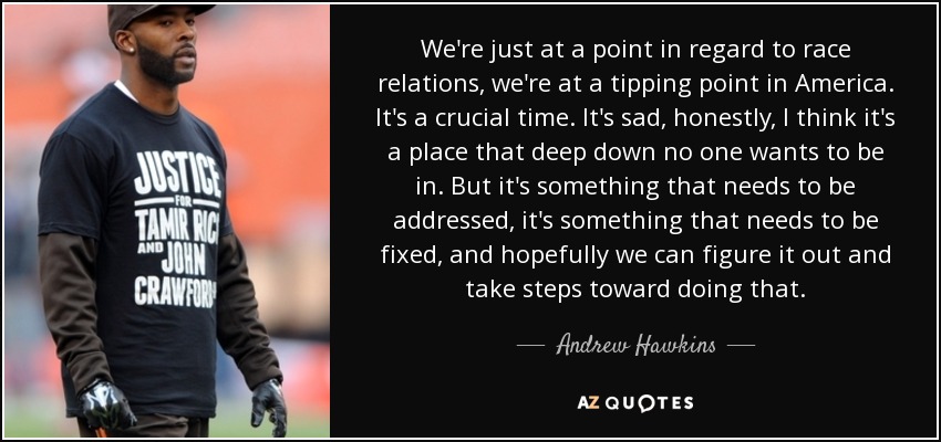 We're just at a point in regard to race relations, we're at a tipping point in America. It's a crucial time. It's sad, honestly, I think it's a place that deep down no one wants to be in. But it's something that needs to be addressed, it's something that needs to be fixed, and hopefully we can figure it out and take steps toward doing that. - Andrew Hawkins