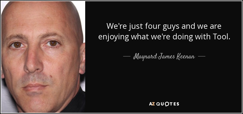 We're just four guys and we are enjoying what we're doing with Tool. - Maynard James Keenan