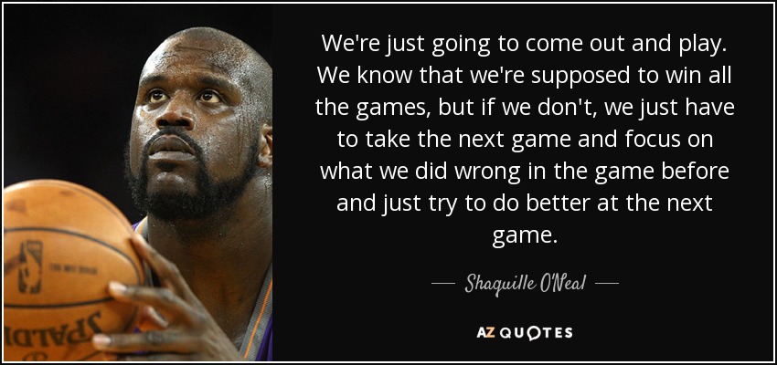 We're just going to come out and play. We know that we're supposed to win all the games, but if we don't, we just have to take the next game and focus on what we did wrong in the game before and just try to do better at the next game. - Shaquille O'Neal