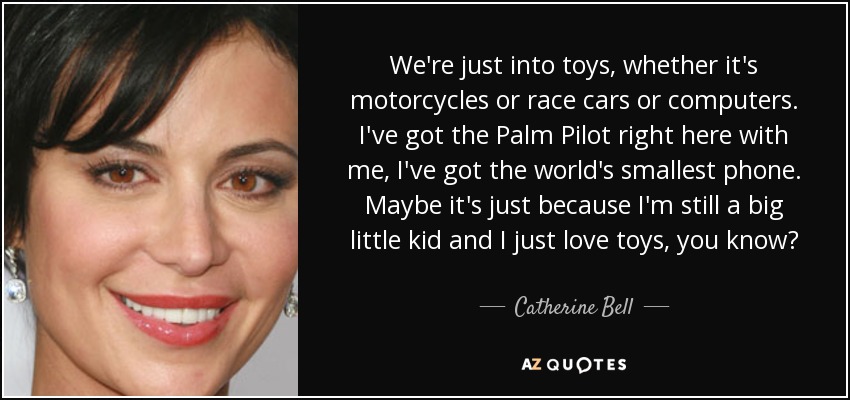 We're just into toys, whether it's motorcycles or race cars or computers. I've got the Palm Pilot right here with me, I've got the world's smallest phone. Maybe it's just because I'm still a big little kid and I just love toys, you know? - Catherine Bell