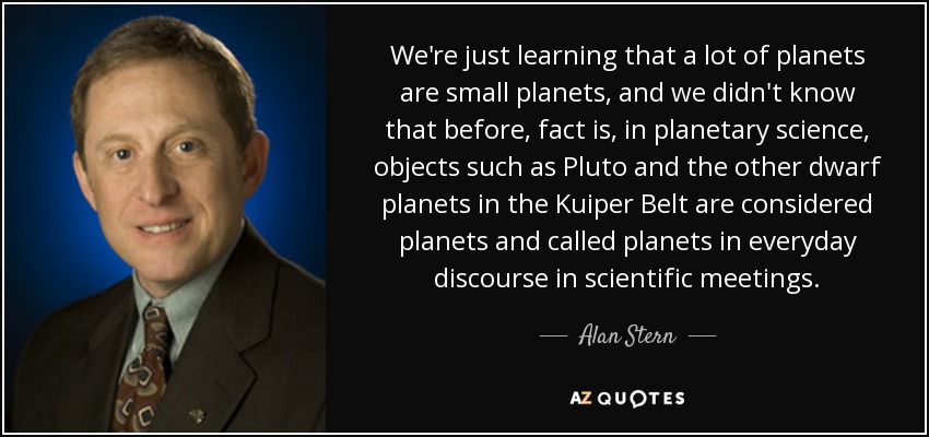 We're just learning that a lot of planets are small planets, and we didn't know that before, fact is, in planetary science, objects such as Pluto and the other dwarf planets in the Kuiper Belt are considered planets and called planets in everyday discourse in scientific meetings. - Alan Stern
