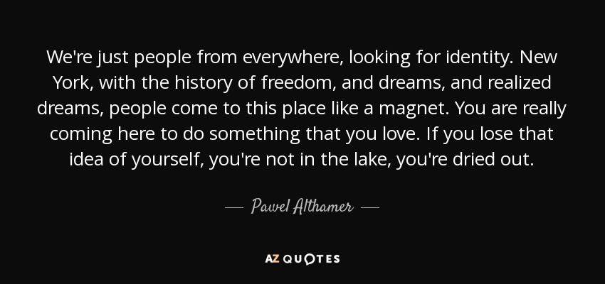 We're just people from everywhere, looking for identity. New York, with the history of freedom, and dreams, and realized dreams, people come to this place like a magnet. You are really coming here to do something that you love. If you lose that idea of yourself, you're not in the lake, you're dried out. - Pawel Althamer