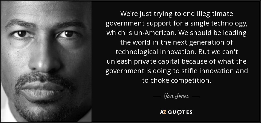 We're just trying to end illegitimate government support for a single technology, which is un-American. We should be leading the world in the next generation of technological innovation. But we can't unleash private capital because of what the government is doing to stifle innovation and to choke competition. - Van Jones