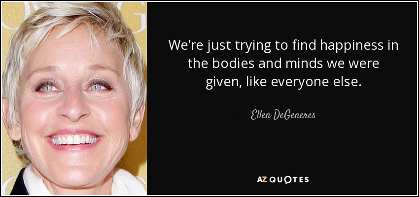 We're just trying to find happiness in the bodies and minds we were given, like everyone else. - Ellen DeGeneres