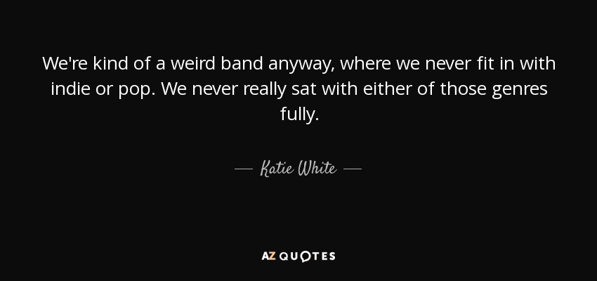 We're kind of a weird band anyway, where we never fit in with indie or pop. We never really sat with either of those genres fully. - Katie White