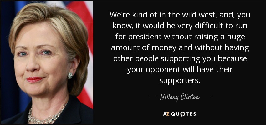 We're kind of in the wild west, and, you know, it would be very difficult to run for president without raising a huge amount of money and without having other people supporting you because your opponent will have their supporters. - Hillary Clinton
